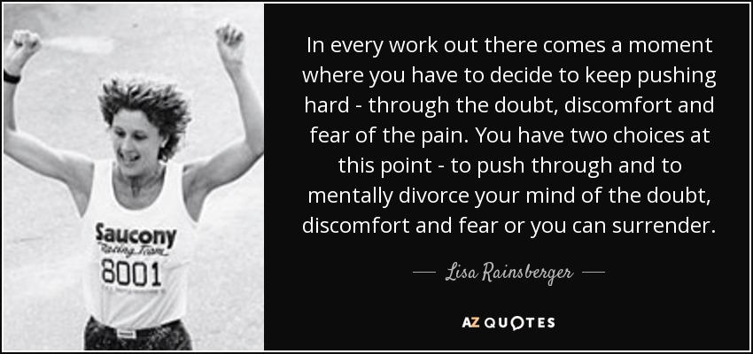 In every work out there comes a moment where you have to decide to keep pushing hard - through the doubt, discomfort and fear of the pain. You have two choices at this point - to push through and to mentally divorce your mind of the doubt, discomfort and fear or you can surrender. - Lisa Rainsberger