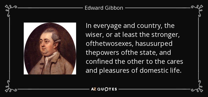 In everyage and country, the wiser, or at least the stronger, ofthetwosexes, hasusurped thepowers ofthe state, and confined the other to the cares and pleasures of domestic life. - Edward Gibbon
