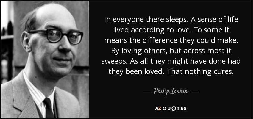 In everyone there sleeps. A sense of life lived according to love. To some it means the difference they could make. By loving others, but across most it sweeps. As all they might have done had they been loved. That nothing cures. - Philip Larkin