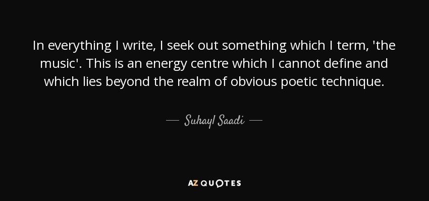 In everything I write, I seek out something which I term, 'the music'. This is an energy centre which I cannot define and which lies beyond the realm of obvious poetic technique. - Suhayl Saadi