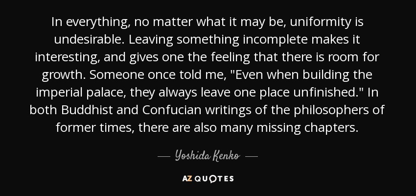 In everything, no matter what it may be, uniformity is undesirable. Leaving something incomplete makes it interesting, and gives one the feeling that there is room for growth. Someone once told me, 