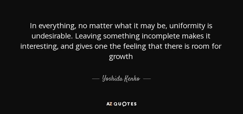 In everything, no matter what it may be, uniformity is undesirable. Leaving something incomplete makes it interesting, and gives one the feeling that there is room for growth - Yoshida Kenko