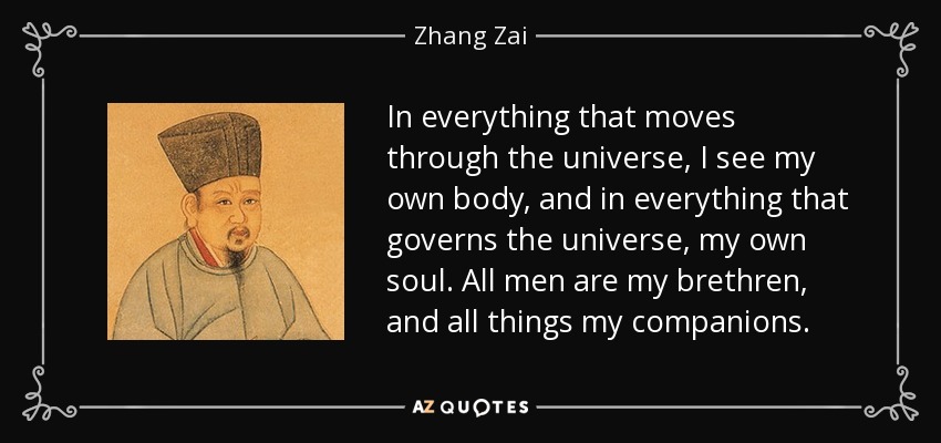 In everything that moves through the universe, I see my own body, and in everything that governs the universe, my own soul. All men are my brethren, and all things my companions. - Zhang Zai