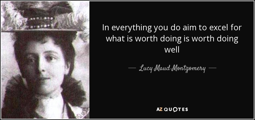 In everything you do aim to excel for what is worth doing is worth doing well - Lucy Maud Montgomery