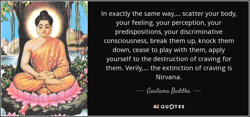 In exactly the same way, ... scatter your body, your feeling, your perception, your predispositions, your discriminative consciousness, break them up, knock them down, cease to play with them, apply yourself to the destruction of craving for them. Verily, ... the extinction of craving is Nirvana. - Gautama Buddha