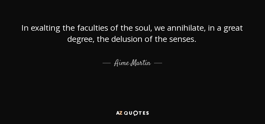 In exalting the faculties of the soul, we annihilate, in a great degree, the delusion of the senses. - Aime Martin
