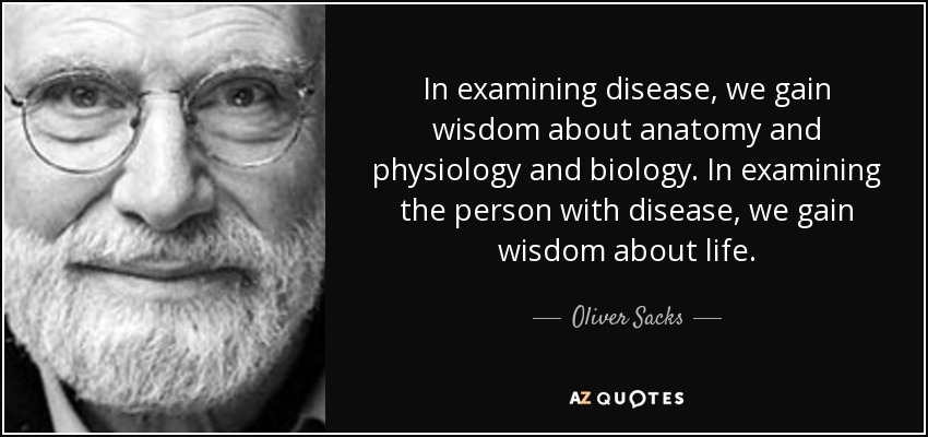 In examining disease, we gain wisdom about anatomy and physiology and biology. In examining the person with disease, we gain wisdom about life. - Oliver Sacks