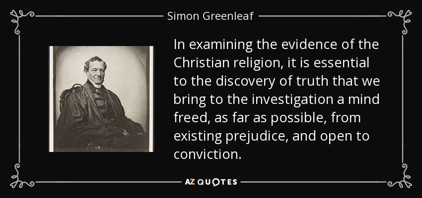 In examining the evidence of the Christian religion, it is essential to the discovery of truth that we bring to the investigation a mind freed, as far as possible, from existing prejudice, and open to conviction. - Simon Greenleaf