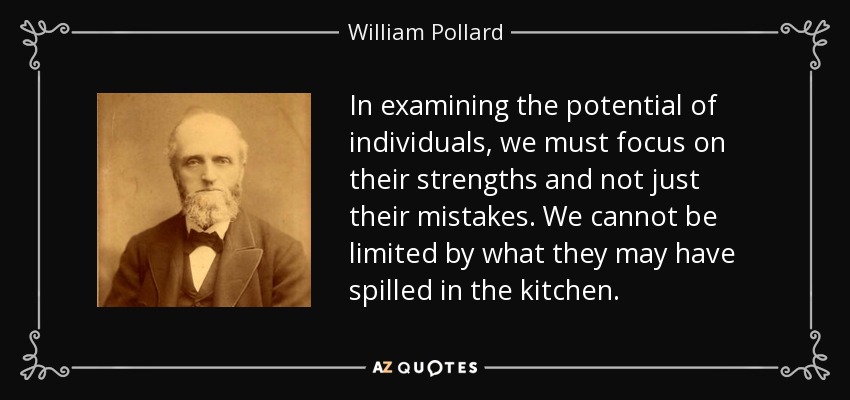 In examining the potential of individuals, we must focus on their strengths and not just their mistakes. We cannot be limited by what they may have spilled in the kitchen. - William Pollard