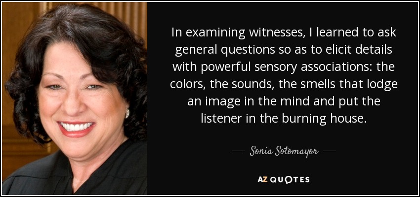 In examining witnesses, I learned to ask general questions so as to elicit details with powerful sensory associations: the colors, the sounds, the smells that lodge an image in the mind and put the listener in the burning house. - Sonia Sotomayor