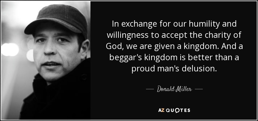 In exchange for our humility and willingness to accept the charity of God, we are given a kingdom. And a beggar's kingdom is better than a proud man's delusion. - Donald Miller