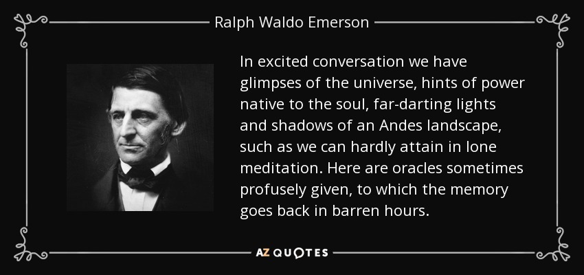 In excited conversation we have glimpses of the universe, hints of power native to the soul, far-darting lights and shadows of an Andes landscape, such as we can hardly attain in lone meditation. Here are oracles sometimes profusely given, to which the memory goes back in barren hours. - Ralph Waldo Emerson