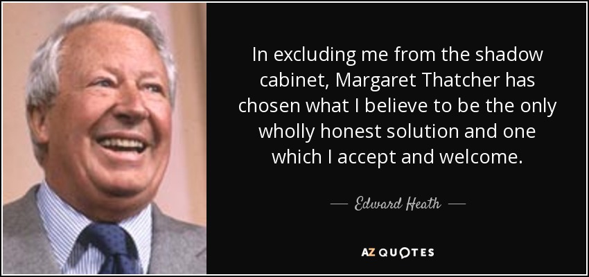 In excluding me from the shadow cabinet, Margaret Thatcher has chosen what I believe to be the only wholly honest solution and one which I accept and welcome. - Edward Heath