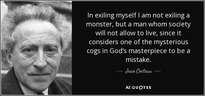 In exiling myself I am not exiling a monster, but a man whom society will not allow to live, since it considers one of the mysterious cogs in God's masterpiece to be a mistake. - Jean Cocteau