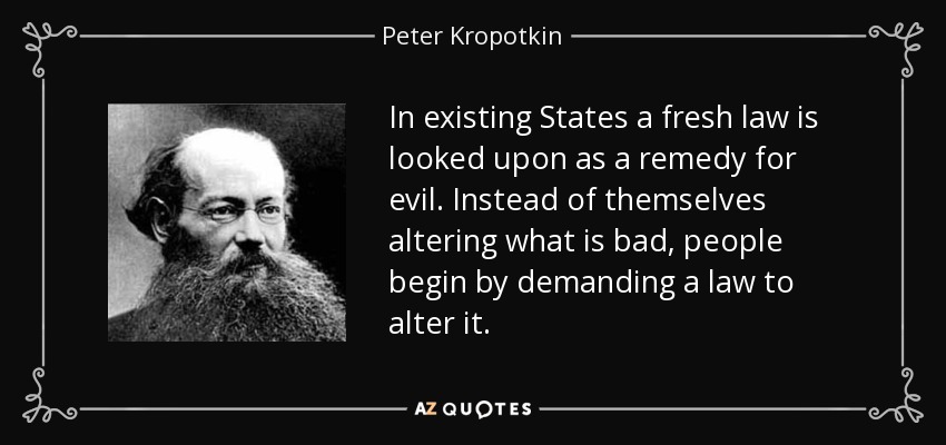 In existing States a fresh law is looked upon as a remedy for evil. Instead of themselves altering what is bad, people begin by demanding a law to alter it. - Peter Kropotkin
