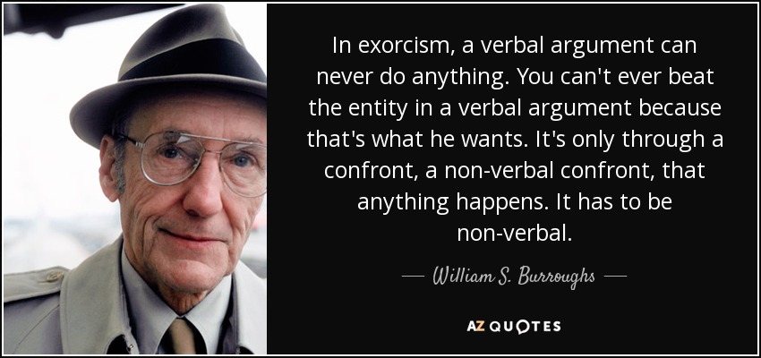In exorcism, a verbal argument can never do anything. You can't ever beat the entity in a verbal argument because that's what he wants. It's only through a confront, a non-verbal confront, that anything happens. It has to be non-verbal. - William S. Burroughs