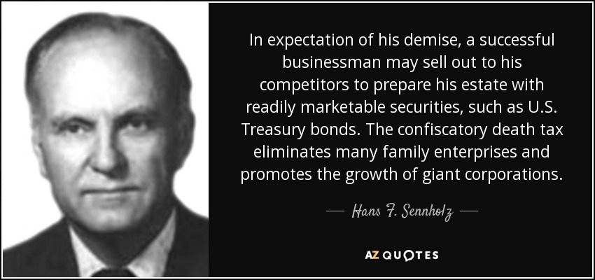 In expectation of his demise, a successful businessman may sell out to his competitors to prepare his estate with readily marketable securities, such as U.S. Treasury bonds. The confiscatory death tax eliminates many family enterprises and promotes the growth of giant corporations. - Hans F. Sennholz