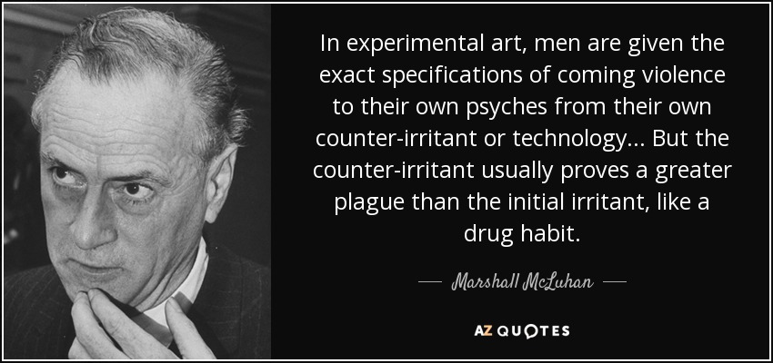 In experimental art, men are given the exact specifications of coming violence to their own psyches from their own counter-irritant or technology... But the counter-irritant usually proves a greater plague than the initial irritant, like a drug habit. - Marshall McLuhan