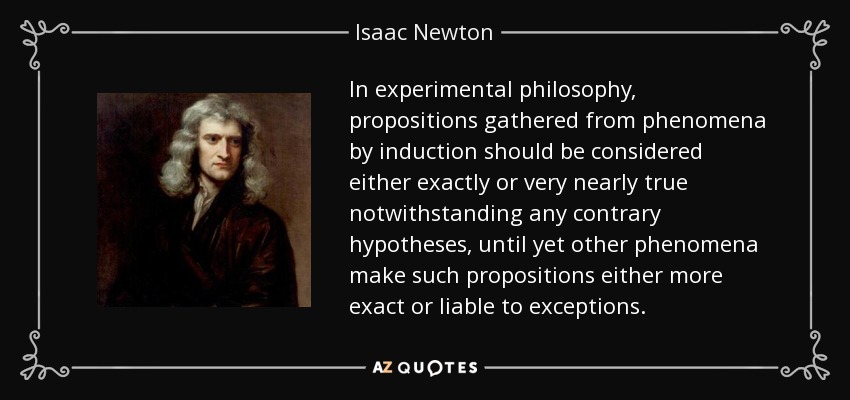 In experimental philosophy, propositions gathered from phenomena by induction should be considered either exactly or very nearly true notwithstanding any contrary hypotheses, until yet other phenomena make such propositions either more exact or liable to exceptions. - Isaac Newton