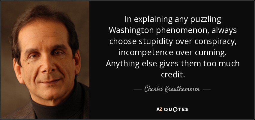 In explaining any puzzling Washington phenomenon, always choose stupidity over conspiracy, incompetence over cunning. Anything else gives them too much credit. - Charles Krauthammer