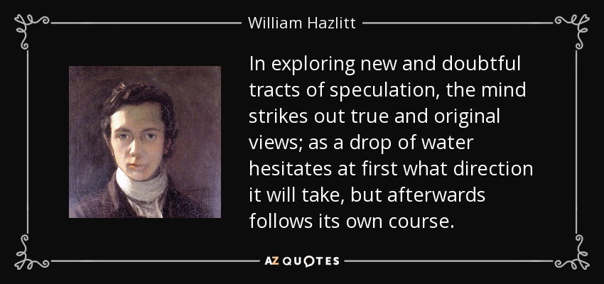 In exploring new and doubtful tracts of speculation, the mind strikes out true and original views; as a drop of water hesitates at first what direction it will take, but afterwards follows its own course. - William Hazlitt