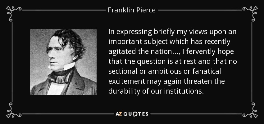 In expressing briefly my views upon an important subject which has recently agitated the nation..., I fervently hope that the question is at rest and that no sectional or ambitious or fanatical excitement may again threaten the durability of our institutions. - Franklin Pierce