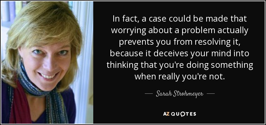 In fact, a case could be made that worrying about a problem actually prevents you from resolving it, because it deceives your mind into thinking that you're doing something when really you're not. - Sarah Strohmeyer