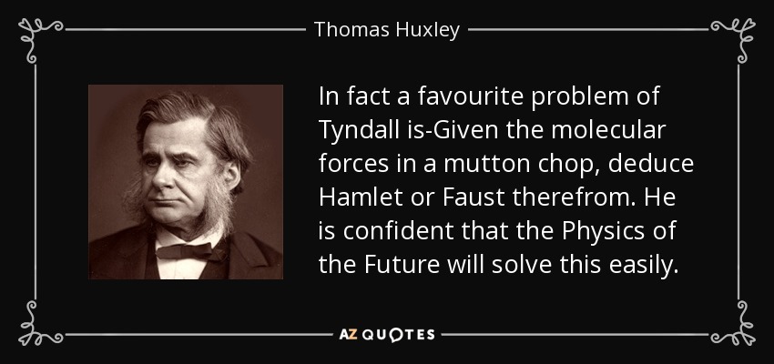 In fact a favourite problem of Tyndall is-Given the molecular forces in a mutton chop, deduce Hamlet or Faust therefrom. He is confident that the Physics of the Future will solve this easily. - Thomas Huxley