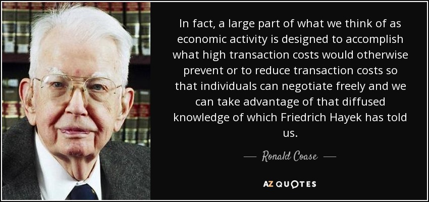 In fact, a large part of what we think of as economic activity is designed to accomplish what high transaction costs would otherwise prevent or to reduce transaction costs so that individuals can negotiate freely and we can take advantage of that diffused knowledge of which Friedrich Hayek has told us. - Ronald Coase
