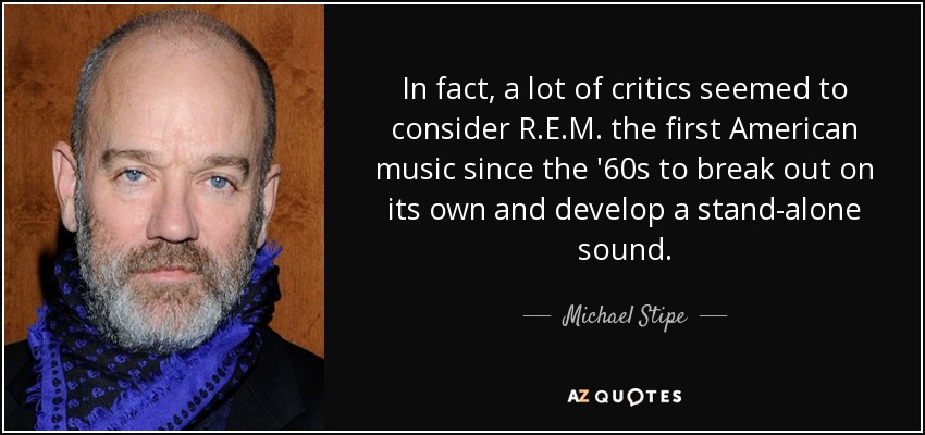 In fact, a lot of critics seemed to consider R.E.M. the first American music since the '60s to break out on its own and develop a stand-alone sound. - Michael Stipe