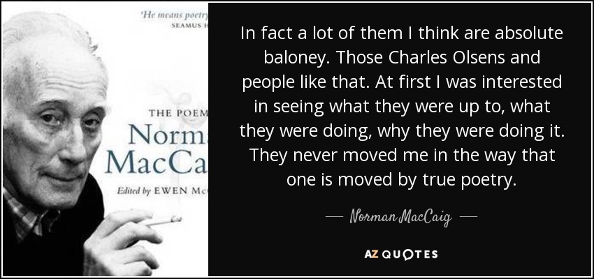 In fact a lot of them I think are absolute baloney. Those Charles Olsens and people like that. At first I was interested in seeing what they were up to, what they were doing, why they were doing it. They never moved me in the way that one is moved by true poetry. - Norman MacCaig