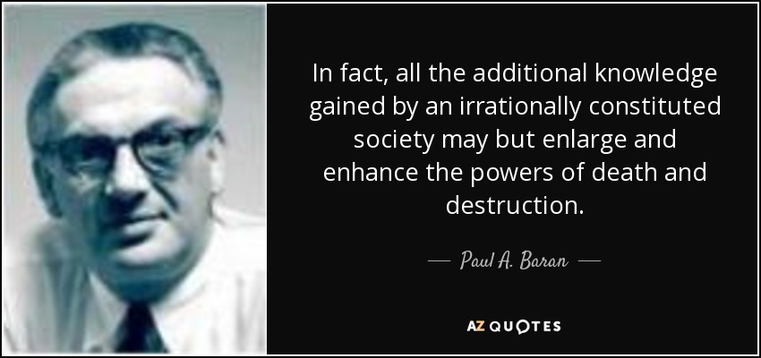 In fact, all the additional knowledge gained by an irrationally constituted society may but enlarge and enhance the powers of death and destruction. - Paul A. Baran