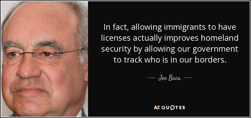 In fact, allowing immigrants to have licenses actually improves homeland security by allowing our government to track who is in our borders. - Joe Baca