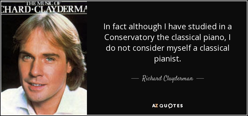 In fact although I have studied in a Conservatory the classical piano, I do not consider myself a classical pianist. - Richard Clayderman