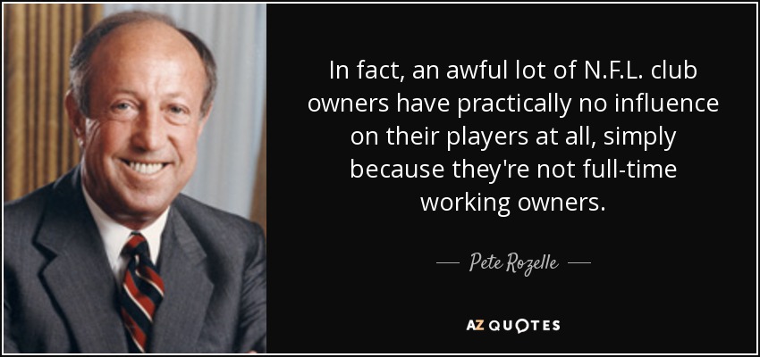 In fact, an awful lot of N.F.L. club owners have practically no influence on their players at all, simply because they're not full-time working owners. - Pete Rozelle