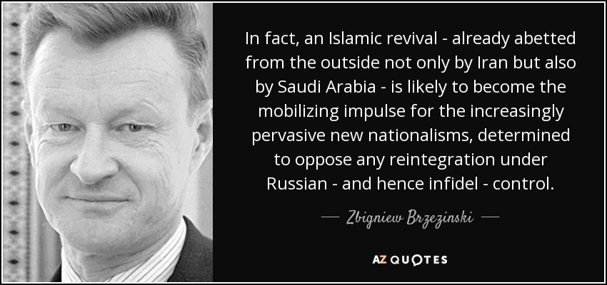 In fact, an Islamic revival - already abetted from the outside not only by Iran but also by Saudi Arabia - is likely to become the mobilizing impulse for the increasingly pervasive new nationalisms, determined to oppose any reintegration under Russian - and hence infidel - control. - Zbigniew Brzezinski