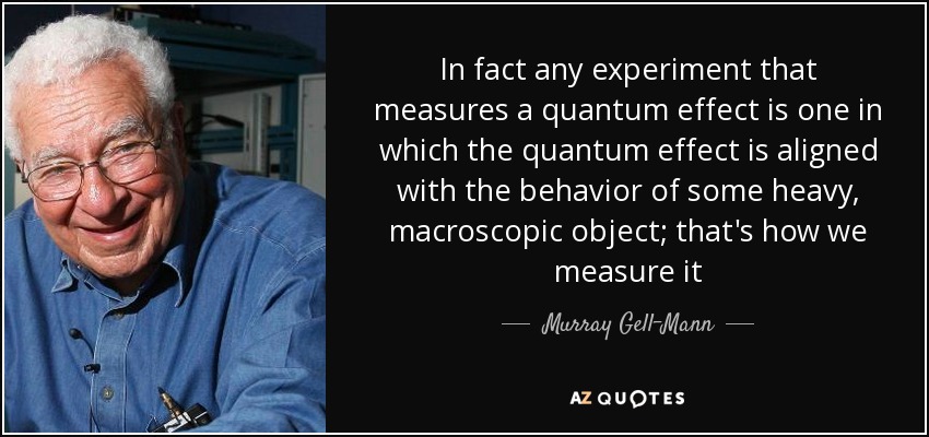 In fact any experiment that measures a quantum effect is one in which the quantum effect is aligned with the behavior of some heavy, macroscopic object; that's how we measure it - Murray Gell-Mann