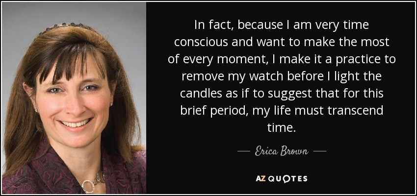 In fact, because I am very time conscious and want to make the most of every moment, I make it a practice to remove my watch before I light the candles as if to suggest that for this brief period, my life must transcend time. - Erica Brown