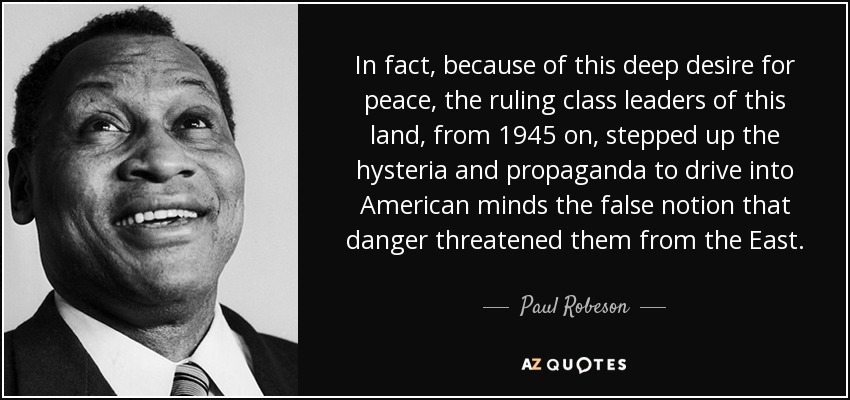 In fact, because of this deep desire for peace, the ruling class leaders of this land, from 1945 on, stepped up the hysteria and propaganda to drive into American minds the false notion that danger threatened them from the East. - Paul Robeson