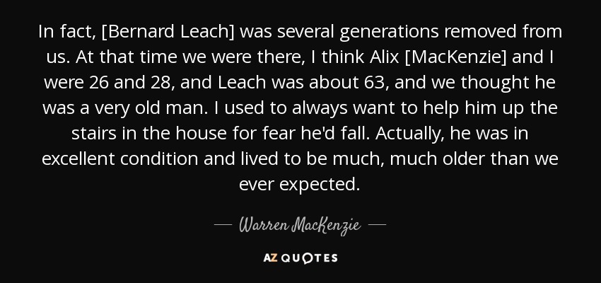 In fact, [Bernard Leach] was several generations removed from us. At that time we were there, I think Alix [MacKenzie] and I were 26 and 28, and Leach was about 63, and we thought he was a very old man. I used to always want to help him up the stairs in the house for fear he'd fall. Actually, he was in excellent condition and lived to be much, much older than we ever expected. - Warren MacKenzie