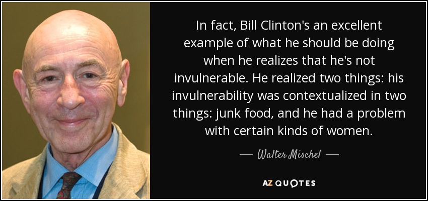 In fact, Bill Clinton's an excellent example of what he should be doing when he realizes that he's not invulnerable. He realized two things: his invulnerability was contextualized in two things: junk food, and he had a problem with certain kinds of women. - Walter Mischel