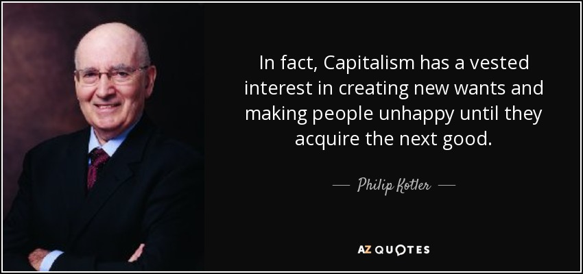 In fact, Capitalism has a vested interest in creating new wants and making people unhappy until they acquire the next good. - Philip Kotler