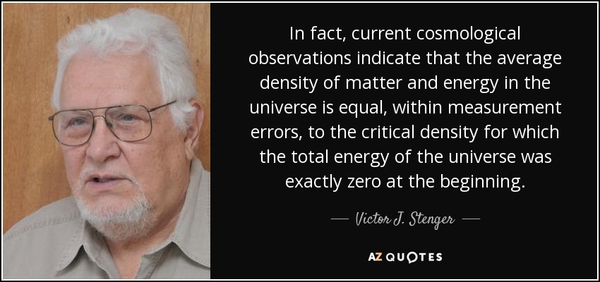 In fact, current cosmological observations indicate that the average density of matter and energy in the universe is equal, within measurement errors, to the critical density for which the total energy of the universe was exactly zero at the beginning. - Victor J. Stenger