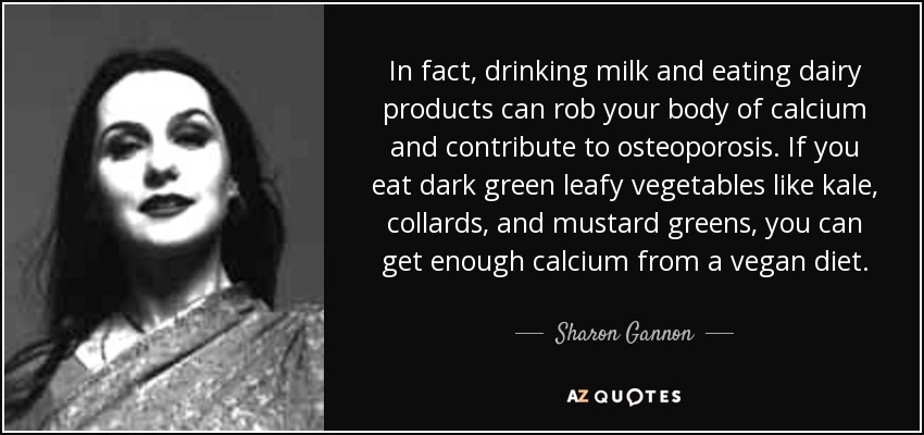 In fact, drinking milk and eating dairy products can rob your body of calcium and contribute to osteoporosis. If you eat dark green leafy vegetables like kale, collards, and mustard greens, you can get enough calcium from a vegan diet. - Sharon Gannon
