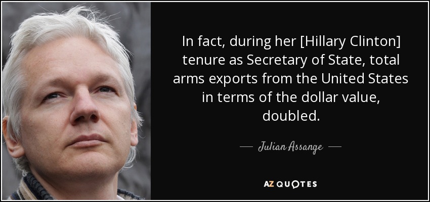 In fact, during her [Hillary Clinton] tenure as Secretary of State, total arms exports from the United States in terms of the dollar value, doubled. - Julian Assange
