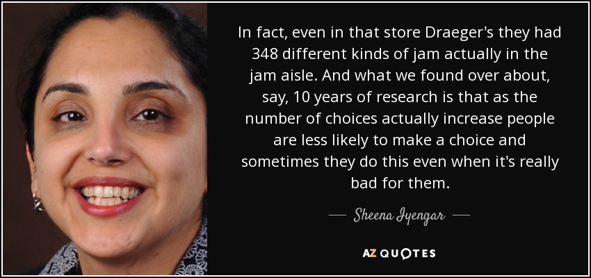 In fact, even in that store Draeger's they had 348 different kinds of jam actually in the jam aisle. And what we found over about, say, 10 years of research is that as the number of choices actually increase people are less likely to make a choice and sometimes they do this even when it's really bad for them. - Sheena Iyengar