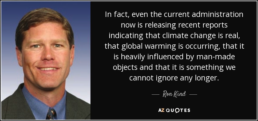 In fact, even the current administration now is releasing recent reports indicating that climate change is real, that global warming is occurring, that it is heavily influenced by man-made objects and that it is something we cannot ignore any longer. - Ron Kind