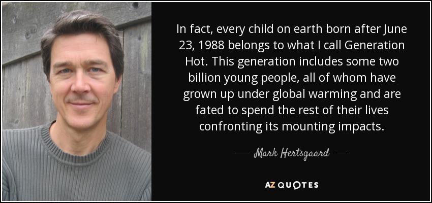 In fact, every child on earth born after June 23, 1988 belongs to what I call Generation Hot. This generation includes some two billion young people, all of whom have grown up under global warming and are fated to spend the rest of their lives confronting its mounting impacts. - Mark Hertsgaard