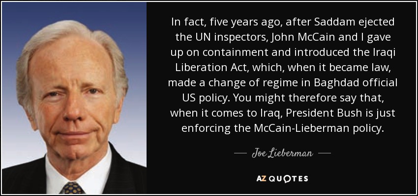 In fact, five years ago, after Saddam ejected the UN inspectors, John McCain and I gave up on containment and introduced the Iraqi Liberation Act, which, when it became law, made a change of regime in Baghdad official US policy. You might therefore say that, when it comes to Iraq, President Bush is just enforcing the McCain-Lieberman policy. - Joe Lieberman