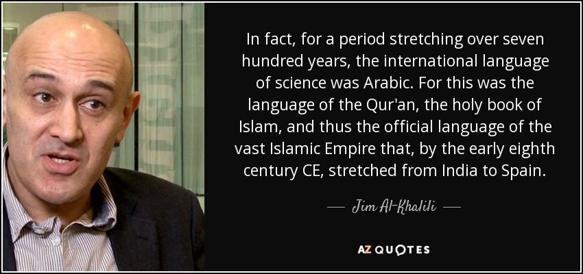 In fact, for a period stretching over seven hundred years, the international language of science was Arabic. For this was the language of the Qur'an, the holy book of Islam, and thus the official language of the vast Islamic Empire that, by the early eighth century CE, stretched from India to Spain. - Jim Al-Khalili